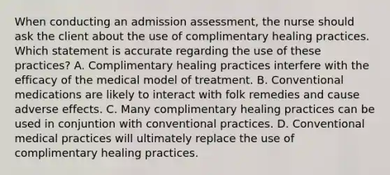 When conducting an admission assessment, the nurse should ask the client about the use of complimentary healing practices. Which statement is accurate regarding the use of these practices? A. Complimentary healing practices interfere with the efficacy of the medical model of treatment. B. Conventional medications are likely to interact with folk remedies and cause adverse effects. C. Many complimentary healing practices can be used in conjuntion with conventional practices. D. Conventional medical practices will ultimately replace the use of complimentary healing practices.