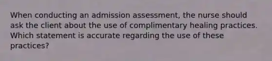 When conducting an admission assessment, the nurse should ask the client about the use of complimentary healing practices. Which statement is accurate regarding the use of these practices?