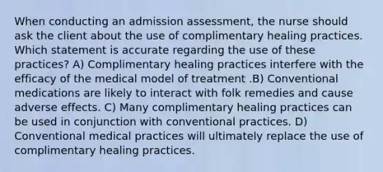 When conducting an admission assessment, the nurse should ask the client about the use of complimentary healing practices. Which statement is accurate regarding the use of these practices? A) Complimentary healing practices interfere with the efficacy of the medical model of treatment .B) Conventional medications are likely to interact with folk remedies and cause adverse effects. C) Many complimentary healing practices can be used in conjunction with conventional practices. D) Conventional medical practices will ultimately replace the use of complimentary healing practices.