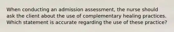 When conducting an admission assessment, the nurse should ask the client about the use of complementary healing practices. Which statement is accurate regarding the use of these practice?