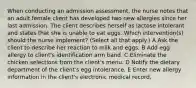 When conducting an admission assessment, the nurse notes that an adult female client has developed two new allergies since her last admission. The client describes herself as lactose intolerant and states that she is unable to eat eggs. Which intervention(s) should the nurse implement? (Select all that apply.) A Ask the client to describe her reaction to milk and eggs. B Add egg allergy to client's identification arm band. C Eliminate the chicken selections from the client's menu. D Notify the dietary department of the client's egg intolerance. E Enter new allergy information in the client's electronic medical record.