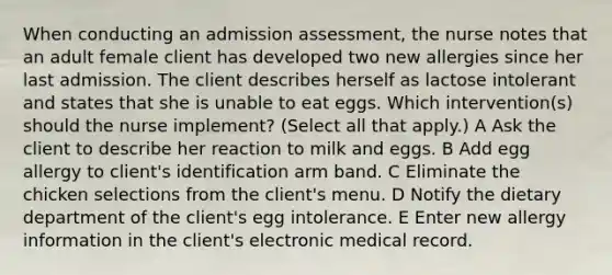 When conducting an admission assessment, the nurse notes that an adult female client has developed two new allergies since her last admission. The client describes herself as lactose intolerant and states that she is unable to eat eggs. Which intervention(s) should the nurse implement? (Select all that apply.) A Ask the client to describe her reaction to milk and eggs. B Add egg allergy to client's identification arm band. C Eliminate the chicken selections from the client's menu. D Notify the dietary department of the client's egg intolerance. E Enter new allergy information in the client's electronic medical record.