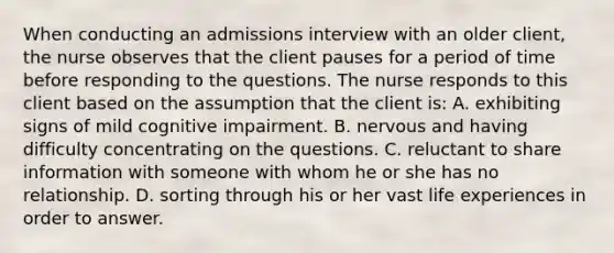 When conducting an admissions interview with an older client, the nurse observes that the client pauses for a period of time before responding to the questions. The nurse responds to this client based on the assumption that the client is: A. exhibiting signs of mild cognitive impairment. B. nervous and having difficulty concentrating on the questions. C. reluctant to share information with someone with whom he or she has no relationship. D. sorting through his or her vast life experiences in order to answer.