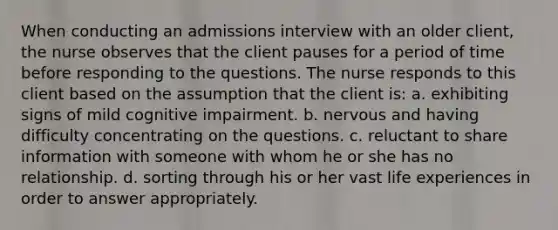 When conducting an admissions interview with an older client, the nurse observes that the client pauses for a period of time before responding to the questions. The nurse responds to this client based on the assumption that the client is: a. exhibiting signs of mild cognitive impairment. b. nervous and having difficulty concentrating on the questions. c. reluctant to share information with someone with whom he or she has no relationship. d. sorting through his or her vast life experiences in order to answer appropriately.