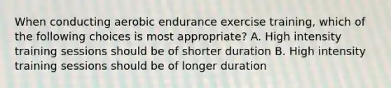 When conducting aerobic endurance exercise training, which of the following choices is most appropriate? A. High intensity training sessions should be of shorter duration B. High intensity training sessions should be of longer duration