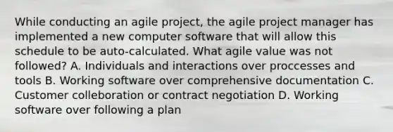 While conducting an agile project, the agile project manager has implemented a new computer software that will allow this schedule to be auto-calculated. What agile value was not followed? A. Individuals and interactions over proccesses and tools B. Working software over comprehensive documentation C. Customer colleboration or contract negotiation D. Working software over following a plan