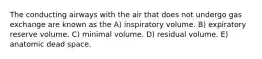 The conducting airways with the air that does not undergo gas exchange are known as the A) inspiratory volume. B) expiratory reserve volume. C) minimal volume. D) residual volume. E) anatomic dead space.