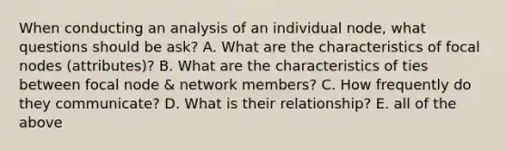 When conducting an analysis of an individual node, what questions should be ask? A. What are the characteristics of focal nodes (attributes)? B. What are the characteristics of ties between focal node & network members? C. How frequently do they communicate? D. What is their relationship? E. all of the above