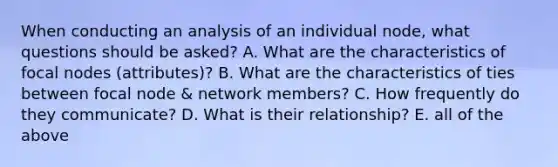 When conducting an analysis of an individual node, what questions should be asked? A. What are the characteristics of focal nodes (attributes)? B. What are the characteristics of ties between focal node & network members? C. How frequently do they communicate? D. What is their relationship? E. all of the above