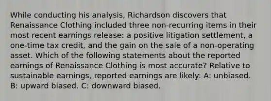 While conducting his analysis, Richardson discovers that Renaissance Clothing included three non-recurring items in their most recent earnings release: a positive litigation settlement, a one-time tax credit, and the gain on the sale of a non-operating asset. Which of the following statements about the reported earnings of Renaissance Clothing is most accurate? Relative to sustainable earnings, reported earnings are likely: A: unbiased. B: upward biased. C: downward biased.