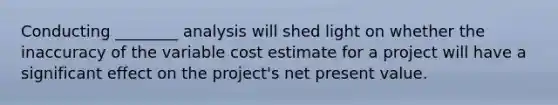 Conducting ________ analysis will shed light on whether the inaccuracy of the variable cost estimate for a project will have a significant effect on the project's net present value.