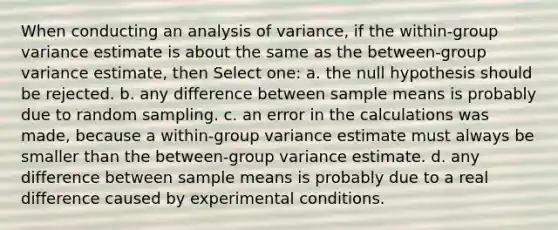 When conducting an analysis of variance, if the within-group variance estimate is about the same as the between-group variance estimate, then Select one: a. the null hypothesis should be rejected. b. any difference between sample means is probably due to random sampling. c. an error in the calculations was made, because a within-group variance estimate must always be smaller than the between-group variance estimate. d. any difference between sample means is probably due to a real difference caused by experimental conditions.