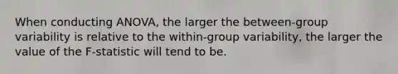 When conducting ANOVA, the larger the between-group variability is relative to the within-group variability, the larger the value of the F-statistic will tend to be.