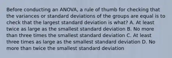 Before conducting an​ ANOVA, a rule of thumb for checking that the variances or <a href='https://www.questionai.com/knowledge/kqGUr1Cldy-standard-deviation' class='anchor-knowledge'>standard deviation</a>s of the groups are equal is to check that the largest standard deviation is​ what? A. At least twice as large as the smallest standard deviation B. No <a href='https://www.questionai.com/knowledge/keWHlEPx42-more-than' class='anchor-knowledge'>more than</a> three times the smallest standard deviation C. At least three times as large as the smallest standard deviation D. No more than twice the smallest standard deviation