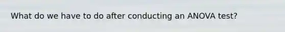 What do we have to do after conducting an <a href='https://www.questionai.com/knowledge/kQNARWN4ct-anova-test' class='anchor-knowledge'>anova test</a>?