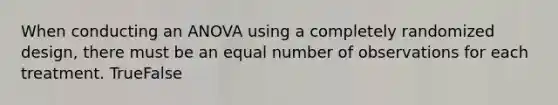 When conducting an ANOVA using a completely randomized design, there must be an equal number of observations for each treatment. TrueFalse