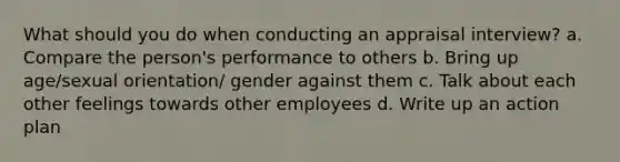 What should you do when conducting an appraisal interview? a. Compare the person's performance to others b. Bring up age/sexual orientation/ gender against them c. Talk about each other feelings towards other employees d. Write up an action plan
