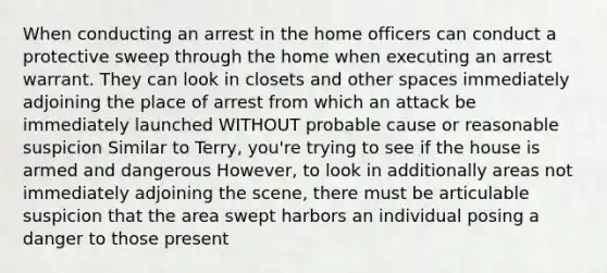 When conducting an arrest in the home officers can conduct a protective sweep through the home when executing an arrest warrant. They can look in closets and other spaces immediately adjoining the place of arrest from which an attack be immediately launched WITHOUT probable cause or reasonable suspicion Similar to Terry, you're trying to see if the house is armed and dangerous However, to look in additionally areas not immediately adjoining the scene, there must be articulable suspicion that the area swept harbors an individual posing a danger to those present