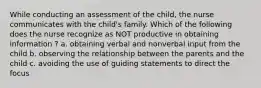 While conducting an assessment of the child, the nurse communicates with the child's family. Which of the following does the nurse recognize as NOT productive in obtaining information ? a. obtaining verbal and nonverbal input from the child b. observing the relationship between the parents and the child c. avoiding the use of guiding statements to direct the focus