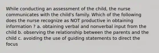 While conducting an assessment of the child, the nurse communicates with the child's family. Which of the following does the nurse recognize as NOT productive in obtaining information ? a. obtaining verbal and nonverbal input from the child b. observing the relationship between the parents and the child c. avoiding the use of guiding statements to direct the focus