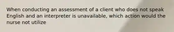 When conducting an assessment of a client who does not speak English and an interpreter is unavailable, which action would the nurse not utilize