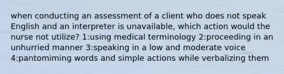 when conducting an assessment of a client who does not speak English and an interpreter is unavailable, which action would the nurse not utilize? 1:using medical terminology 2:proceeding in an unhurried manner 3:speaking in a low and moderate voice 4:pantomiming words and simple actions while verbalizing them