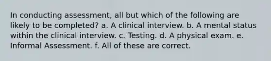 In conducting assessment, all but which of the following are likely to be completed? a. A clinical interview. b. A mental status within the clinical interview. c. Testing. d. A physical exam. e. Informal Assessment. f. All of these are correct.