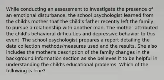 While conducting an assessment to investigate the presence of an emotional disturbance, the school psychologist learned from the child's mother that the child's father recently left the family to pursue a relationship with another man. The mother attributed the child's behavioral difficulties and depressive behavior to this event. The school psychologist prepares a report detailing the data collection methods/measures used and the results. She also includes the mother's description of the family changes in the background information section as she believes it to be helpful in understanding the child's educational problems. Which of the following is true?