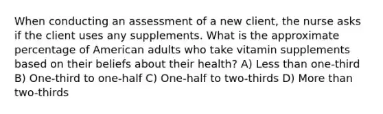 When conducting an assessment of a new client, the nurse asks if the client uses any supplements. What is the approximate percentage of American adults who take vitamin supplements based on their beliefs about their health? A) Less than one-third B) One-third to one-half C) One-half to two-thirds D) More than two-thirds