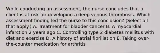 While conducting an​ assessment, the nurse concludes that a client is at risk for developing a deep venous thrombosis. Which assessment finding led the nurse to this​ conclusion? (Select all that​ apply.) A. Treatment for bladder cancer B. A myocardial infarction 2 years ago C. Controlling type 2 diabetes mellitus with diet and exercise D. A history of atrial fibrillation E. Taking​ over-the-counter medication for arthritis