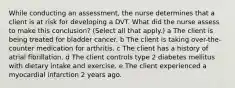 While conducting an​ assessment, the nurse determines that a client is at risk for developing a DVT. What did the nurse assess to make this​ conclusion? ​(Select all that​ apply.) a The client is being treated for bladder cancer. b The client is taking​ over-the-counter medication for arthritis. c The client has a history of atrial fibrillation. d The client controls type 2 diabetes mellitus with dietary intake and exercise. e The client experienced a myocardial infarction 2 years ago.