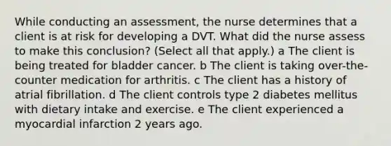 While conducting an​ assessment, the nurse determines that a client is at risk for developing a DVT. What did the nurse assess to make this​ conclusion? ​(Select all that​ apply.) a The client is being treated for bladder cancer. b The client is taking​ over-the-counter medication for arthritis. c The client has a history of atrial fibrillation. d The client controls type 2 diabetes mellitus with dietary intake and exercise. e The client experienced a myocardial infarction 2 years ago.