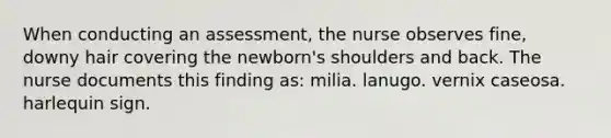 When conducting an assessment, the nurse observes fine, downy hair covering the newborn's shoulders and back. The nurse documents this finding as: milia. lanugo. vernix caseosa. harlequin sign.