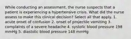 While conducting an assessment, the nurse suspects that a patient is experiencing a hypertensive crisis. What did the nurse assess to make this clinical decision? Select all that apply. 1. acute onset of confusion 2. onset of projectile vomiting 3. complaints of a severe headache 4. systolic blood pressure 198 mmHg 5. diastolic blood pressure 148 mmHg