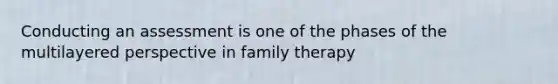 Conducting an assessment is one of the phases of the multilayered perspective in family therapy