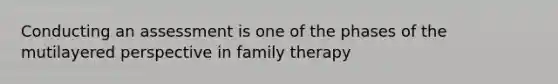 Conducting an assessment is one of the phases of the mutilayered perspective in family therapy