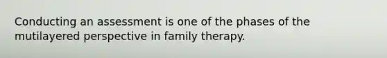 Conducting an assessment is one of the phases of the mutilayered perspective in family therapy.