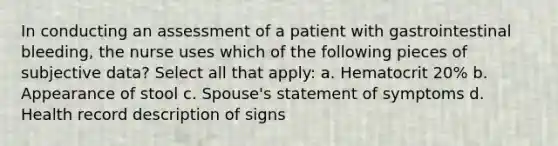 In conducting an assessment of a patient with gastrointestinal bleeding, the nurse uses which of the following pieces of subjective data? Select all that apply: a. Hematocrit 20% b. Appearance of stool c. Spouse's statement of symptoms d. Health record description of signs