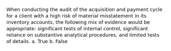 When conducting the audit of the acquisition and payment cycle for a client with a high risk of material misstatement in its inventory accounts, the following mix of evidence would be appropriate: significant tests of internal control, significant reliance on substantive analytical procedures, and limited tests of details. a. True b. False