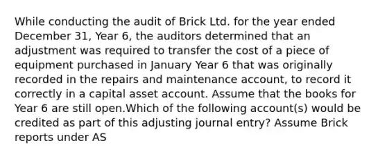 While conducting the audit of Brick Ltd. for the year ended December 31, Year 6, the auditors determined that an adjustment was required to transfer the cost of a piece of equipment purchased in January Year 6 that was originally recorded in the repairs and maintenance account, to record it correctly in a capital asset account. Assume that the books for Year 6 are still open.Which of the following account(s) would be credited as part of this adjusting journal entry? Assume Brick reports under AS