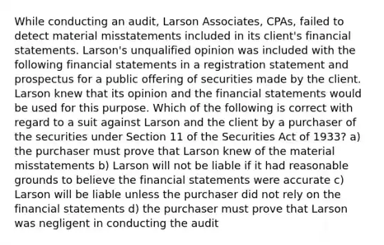 While conducting an audit, Larson Associates, CPAs, failed to detect material misstatements included in its client's financial statements. Larson's unqualified opinion was included with the following financial statements in a registration statement and prospectus for a public offering of securities made by the client. Larson knew that its opinion and the financial statements would be used for this purpose. Which of the following is correct with regard to a suit against Larson and the client by a purchaser of the securities under Section 11 of the Securities Act of 1933? a) the purchaser must prove that Larson knew of the material misstatements b) Larson will not be liable if it had reasonable grounds to believe the financial statements were accurate c) Larson will be liable unless the purchaser did not rely on the financial statements d) the purchaser must prove that Larson was negligent in conducting the audit