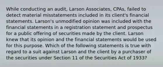 While conducting an audit, Larson Associates, CPAs, failed to detect material misstatements included in its client's financial statements. Larson's unmodified opinion was included with the financial statements in a registration statement and prospectus for a public offering of securities made by the client. Larson knew that its opinion and the financial statements would be used for this purpose. Which of the following statements is true with regard to a suit against Larson and the client by a purchaser of the securities under Section 11 of the Securities Act of 1933?