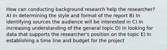 How can conducting background research help the researcher? A) In determining the style and format of the report B) In identifying sources the audience will be interested in C) In increasing understanding of the general topic D) In looking for data that supports the researcher's position on the topic E) In establishing a time line and budget for the project