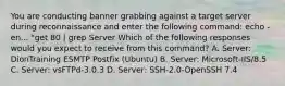 You are conducting banner grabbing against a target server during reconnaissance and enter the following command: echo -en... "get 80 | grep Server Which of the following responses would you expect to receive from this command? A. Server: DionTraining ESMTP Postfix (Ubuntu) B. Server: Microsoft-IIS/8.5 C. Server: vsFTPd-3.0.3 D. Server: SSH-2.0-OpenSSH 7.4