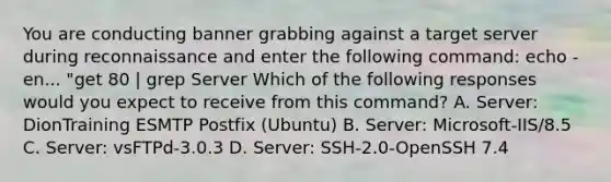 You are conducting banner grabbing against a target server during reconnaissance and enter the following command: echo -en... "get 80 | grep Server Which of the following responses would you expect to receive from this command? A. Server: DionTraining ESMTP Postfix (Ubuntu) B. Server: Microsoft-IIS/8.5 C. Server: vsFTPd-3.0.3 D. Server: SSH-2.0-OpenSSH 7.4