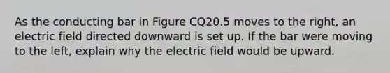 As the conducting bar in Figure CQ20.5 moves to the right, an electric field directed downward is set up. If the bar were moving to the left, explain why the electric field would be upward.