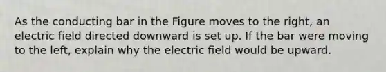 As the conducting bar in the Figure moves to the right, an electric field directed downward is set up. If the bar were moving to the left, explain why the electric field would be upward.