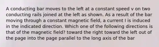 A conducting bar moves to the left at a constant speed v on two conducting rails joined at the left as shown. As a result of the bar moving through a constant magnetic field, a current I is induced in the indicated direction. Which one of the following directions is that of the magnetic field? toward the right toward the left out of the page into the page parallel to the long axis of the bar