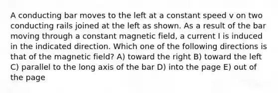 A conducting bar moves to the left at a constant speed v on two conducting rails joined at the left as shown. As a result of the bar moving through a constant magnetic field, a current I is induced in the indicated direction. Which one of the following directions is that of the magnetic field? A) toward the right B) toward the left C) parallel to the long axis of the bar D) into the page E) out of the page