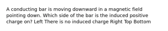 A conducting bar is moving downward in a magnetic field pointing down. Which side of the bar is the induced positive charge on? Left There is no induced charge Right Top Bottom